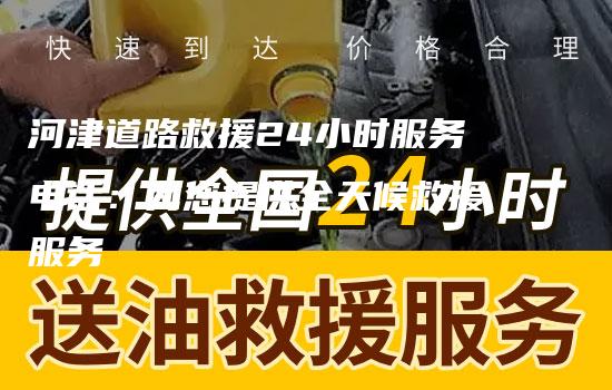 河津道路救援24小时服务电话：为您提供全天候救援服务