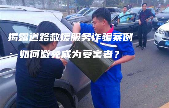 揭露道路救援服务诈骗案例：如何避免成为受害者？